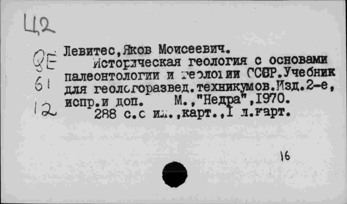 ﻿
Левитес.Яков Моисеевич.
Историческая геология с основами } j палеонтологии и геологии ССВР.Учебник 0 ' для геолсгоразвед.техникумов.Изд.2-е, > о испр.и доп. М./Недра", 1970.
288 с.с и-..,карт.,1 л.гарт.